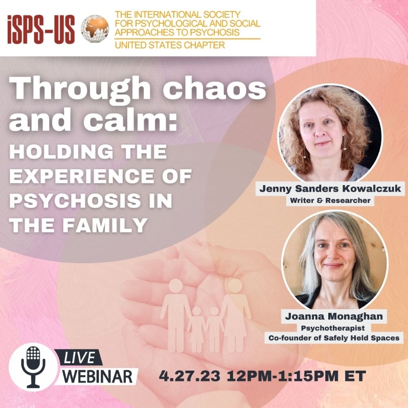 Product Description: Welcome to the ISPS-US webinar recordings store!At ISPS-US, we're dedicated to promoting psychological and social approaches to psychosis, transforming the mental health system. As a member, you gain exclusive benefits, including free access to all our webinars. Join our community of like-minded individuals bybecoming a memberand support our mission. Membership starts at just $6.67 per month and includes free access to our webinar store (log-in to see the discount.)</br></br>Not a member?Explore our insightful webinars with three-tiered pricing options. Your $10 purchase not only grants you valuable knowledge but also contributes to driving positive change in mental health care. Choose the $20 option to pay it forward, providing free access to low-income individuals. We do not turn away anyone for lack of funds, email contact@isps-us.org for access. Your contributions enable us to provide educational resources and foster a compassionate and transformative mental health system. Join us on this transformative journey!</br></br>Preview this webinar on YouTube</br></br>Through Chaos and Calm: Holding the Experience of Psychosis in the Family</br></br>WEBINAR DESCRIPTION Past research has mostly explored family and friends’ experience from the perspective of giving support to enable the recovery of the ‘patient’, reinforcing a biomedical view of psychosis. This view sees involvement of family and friends of value only in service to the clinical team, with little insight into family and friends’ own experiences or process, or understanding of the dynamic of mutual affect and interdependence of the family and social system. The findings from a research study - which surveyed 60 family members and friends and interviewed 10 in depth - expand our understanding of family and friends’ experience as valid in its own right; bring insight into the domains of experience family and friends encounter, and describe their potential journey through experiences of chaos and calm. The research explores the possibility of personal growth for family and friends as they meet their own difficult emotions, and looks at the impact on the whole family system. Our hope is that the findings will support better understanding of, and more compassionate interactions with family and friends by clinical teams and others, while empowering family and friends to find meaning, to self-care effectively and to access appropriate and timely support for themselves.</br></br>ABOUT THE PRESENTERS:</br></br>Jenny Sanders Kowalczuk is a writer and researcher. She has a background in health communications and health policy. She has lived experience from supporting a young adult through many episodes of psychosis and this experience has radically altered her perspective on mental illness and health services. She writes from a parents perspective on the experience of supporting a young adult experiencing psychosis and hospitalization.</br></br>Joanna Monaghan is a psychotherapist and co-founder of Safely Held Spaces, the organization which co-created and commissioned this research. She has lived experience of supporting friends experiencing altered states and psychosis. She has a background in international human rights and is a passionate advocate for more empowering and compassionate mental health support in the UK. Safely Held Spaces’ vision is of safe, compassionate, empowering spaces in local communities in the UK for people experiencing extreme mental and emotional distress and altered states, often called psychosis, and for the people supporting them.</br> Through Chaos and Calm: Family