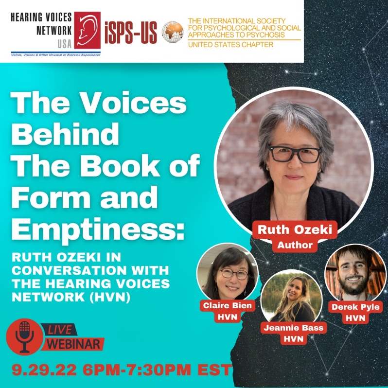 Product Description: Welcome to the ISPS-US webinar recordings store!At ISPS-US, we're dedicated to promoting psychological and social approaches to psychosis, transforming the mental health system. As a member, you gain exclusive benefits, including free access to all our webinars. Join our community of like-minded individuals bybecoming a memberand support our mission. Membership starts at just $6.67per month.</br></br>Webinar Description:</br></br>The Book of Form and Emptiness by Ruth Ozeki tells the story of a young voice hearer named Benny Oh. The novel is narrated by one of Benny's voices, a book that tells the story of Benny's life. Although Benny experiences mainstream psychiatric care including psychiatric hospitalization, it is not the medical model that helps Benny make sense of his life. Like many voice hearers, Benny makes meaning out of his experiences through developing relationships with fellow psychiatric survivors and voice hearers, and through finding ways to relate positively to his own voices. The Book of Form and Emptiness, which won the Women’s Prize for Fiction 2022, is a remarkable example of how the core principles and understandings of the Hearing Voices Network approach are reaching new audiences around the world. On Thursday, September 29th at 6PM Eastern, join us for a lively conversation with Ruth Ozeki and the Hearing Voices Network USA about the power of our voices and the stories we inhabit. Panelists include: Ruth Ozeki, Author; Jeannie Bass, Director of Peer Services and HVN-USA Board member; Claire Bien, Author, HVN-USA Board member, and president, ISPS-US; Derek Pyle, Writer and HVN support group facilitator. With thanks to Remy Blasko.</br></br>About the presenters: </br></br>Ruth Ozeki is a novelist, filmmaker, and Zen Buddhist priest. Her acclaimed novel, The Book of Form and Emptiness, published by Viking in September 2021, tells the story of a young boy who, after the death of his father, starts to hear voices and finds solace in the companionship of his very own book.</br></br>Claire Bien is a Chinese immigrant, voice hearer, author, member of the HVN-USA board, and president of ISPS-US. She facilitates three HVN support groups – including one at Yale Psychiatric Hospital. Books, and the people in them, have provided her with great understanding and much guidance for ways of being in the world.</br></br>Jeannie Bass is a voice hearer, member of the HVN-USA board of directors and Director of Peer Support Services in a Massachusetts public psychiatric hospital. She has facilitated an HVN group there since 2014. Her story was featured on NBC in 2018. Jeannie approaches life with a belief that there’s “no stronger connection between people than storytelling.”</br></br>Derek Pyle has lived experience of hearing voices and visions, and he facilitates Hearing Voices Network groups online and in-person. His writing has appeared in Madness Network News, Mad in America, and Lion's Roar.</br> The Voices Behind The Book of Form &Emptiness