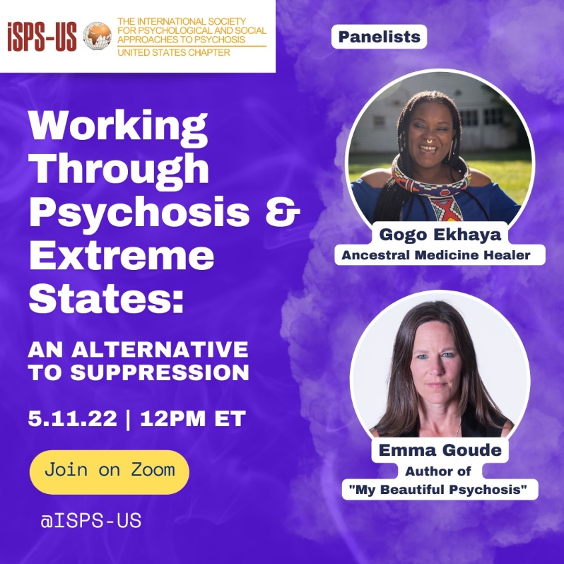 Product Description: Welcome to the ISPS-US webinar recordings store!At ISPS-US, we're dedicated to promoting psychological and social approaches to psychosis, transforming the mental health system. As a member, you gain exclusive benefits, including free access to all our webinars. Join our community of like-minded individuals bybecoming a memberand support our mission. Membership starts at just $6.67 per month and includes free access to our webinar store (log-in to see the discount.)</br></br>Not a member?Explore our insightful webinars with three-tiered pricing options. Your $10 purchase not only grants you valuable knowledge but also contributes to driving positive change in mental health care. Choose the $20 option to pay it forward, providing free access to low-income individuals. We do not turn away anyone for lack of funds, email contact@isps-us.org for access. Your contributions enable us to provide educational resources and foster a compassionate and transformative mental health system. Join us on this transformative journey!</br>Description</br>Suppression is often inadequate: learn how people can instead “work through” extreme or psychotic experiences, resulting in personal growth Mainstream mental health treatment for “psychosis” in the US focuses on the suppression of non-ordinary experiences, which are framed as symptoms of illness. But is this the most helpful approach? Using drugs, denial, and distraction to suppress experiences does seem to help some people some of the time; but many find these methods don’t work at all, or they may seem to work for a time but then cause troublesome experiences to re-emerge with more intensity later. Unfortunately, as many therapists have noted, when we resist something in our mind, “it goes to the basement and lifts weights!” But what else is possible? Often, it may seem that the only alternative to suppression of “mad” experience is to be consumed by madness, and to have one’s life be ruined by it! In this webinar, Gogo Ekhaya Esima and Emma Goude will discuss the very different possibility of “working through.” Instead of suppressing them, Gogo and Emma have found ways to engage with their extreme experiences, to find constructive meaning in them, and then to rebuild their lives in ways that are enriched by all that they have gone through.</br></br>About the presenters:</br></br>Gogo Ekhaya is an ancestral medicine healer connected to the traditions of Southern Africa, Sangoma practices. Her experience with mental health crises profoundly shifted into a beautiful journey of growth and initiations that eventually led her to supporting others with spiritual ascension symptoms. Her ancestral calling helped to ignite a life saving, deep remembrance, of the ancient ways within her that were forgotten but not lost. She is an author and a mentor with a global practice rooted in the concepts of ubuntu. Gogo is a founding partner of the Makhosi Foundation, where she teaches African Shamanism. More information is available at sangomahealing.com and at makhosifoundation.org.</br></br>Emma Goude is an international award winning documentary filmmaker and author of My Beautiful Psychosis https://amzn.to/3yYNkBB , a memoir published by Aeon Books. She has a Bachelors degree in Psychology and English and began her career at the BBC. She went on to set up an award winning production company, Green Lane Films, which makes documentaries that inspire change. Her most recent commission is a film about Open Dialogue, a new system of mental health care being introduced into the NHS. Alongside her storytelling, Emma spent ten years as a shiatsu therapist but she put that aside to write. Having had six psychiatric admissions, one of them under a sectioning (i.e. involuntary commitment), she is keen to change the perception of psychosis as a devastating and stigmatizing illness. She helped co-found the Spiritual Crisis Network in the UK and is mental health campaigner and advocate for spiritual approaches to psychosis.</br> Working Through Psychosis and Extreme State
