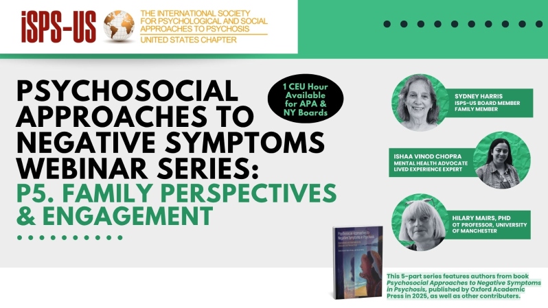 Product Description: OOKING FOR CE-CREDITS? VISIT OUR CE-PLATFORMCE-GOTO PURCHASE THIS WEBINAR AS A CE-ELIGIBLE SELF-PACED COURSE.</br></br>Welcome to the ISPS-US webinar recordings store!At ISPS-US, we're dedicated to promoting psychological and social approaches to psychosis, transforming the mental health system. As a member, you gain exclusive benefits, including free access to all our webinars. Join our community of like-minded individuals bybecoming a memberand support our mission. Membership starts at just $6.67 per month and includes free access to our webinar store (log-in to see the discount.)</br></br>We don't turn anyone away for lack of funds. If you require access to a webinar but are experiencing financial hardship, email contact@isps-us.org</br></br>Webinar Description:</br></br>Session 5: "Family Perspectives and Engagement" with Sydney Harris, Ishaa Vinod Chopra, and Hilary Mairs, PhD</br></br>Part 1: Sydney Harris and Ishaa Vinod Chopra - Family Member Perspective</br>The format of this session will be a dialog, including questions and answers. The session will explore how we define “negative symptoms”, how they might be viewed by family members, and by their loved ones. People with negative symptoms may agree or have quite different perspectives. To complicate things, there can also be disagreement between family members, spouses, siblings, grandparents and extended family.</br></br>No matter how we define negative symptoms, they are usually problematic for everyone. What exacerbates the negative symptoms and/or stress within the family? How do we cope? What works and what doesn’t? This varies from person to person, but there are also commonalities.</br></br>Part 2: Hilary Mairs, PhD – Working with Families to Improve Expressivity and Motivation</br>Recent approaches that embed family-based interventions into all aspects of mental health care appear to offer the most promise in reducing negative symptoms, particularly in the early stages of psychosis. This talk explores the background, theory and practice of working with families to support people with psychosis and limited emotional expression and activity. Strategies for mental health practitioners to engage carers in positive alliances and the structured psychosocial interventions distilled in these approaches will be highlighted.</br></br>Presenter Bios:</br></br>Professor Hilary Mairs is an Occupational Therapist and currently the Head of Nursing, Midwifery and Social Work and Deputy Head of the School of Health Sciences at the University of Manchester</br></br>Sydney Harris, M.AmSAT is a mother of an adult son that experiences extreme states and serves on the Board of Directors of ISPS-US</br></br>Ishaa Vinod Chopra is a MSc. Candidate in Critical Family and Kinship Studies at the University of Guelph, Canada. She has lived experience of extreme states and is the founder of the Finding Order in Disorder Foundation. Full Presenter Bios can be found here: https://isps-us.org/negative-symptoms/info.html</br> Negative Symptoms: Family Perspectives& Engagement